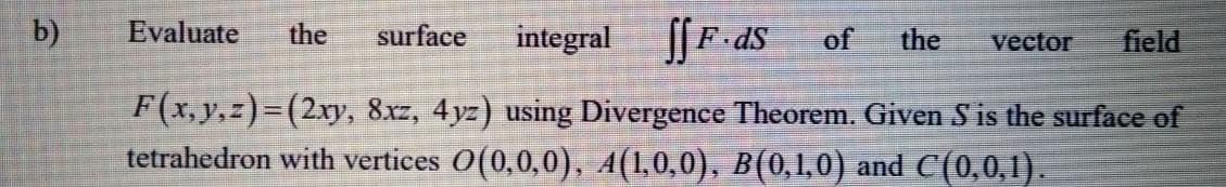 b)
Evaluate
the
surface
integral
of
the
vector
field
F(x, y,z)=(2ry, 8xz, 4yz) using Divergence Theorem. Given S is the surface of
tetrahedron with vertices 0(0,0,0), A(1,0,0), B(0,1,0) and C(0,0,1).
