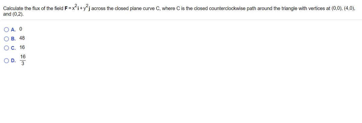 Calculate the flux of the field F =xi+yj across the closed plane curve C, where C is the closed counterclockwise path around the triangle with vertices at (0,0), (4,0),
and (0,2).
А. О
В. 48
С. 16
16
OD.
O O O
