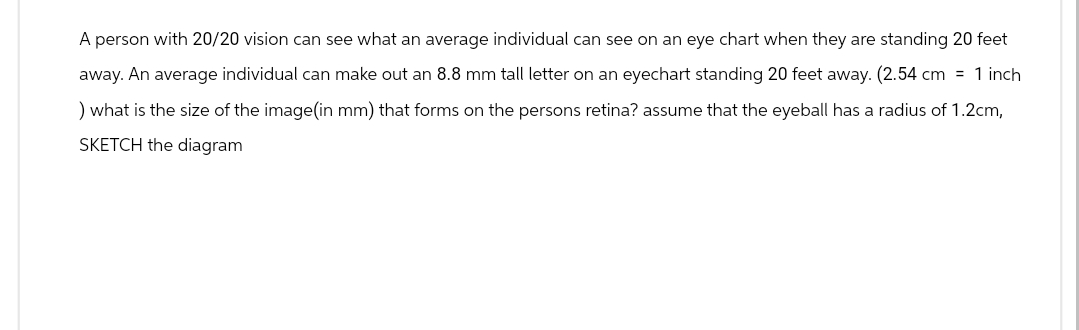A person with 20/20 vision can see what an average individual can see on an eye chart when they are standing 20 feet
away. An average individual can make out an 8.8 mm tall letter on an eyechart standing 20 feet away. (2.54 cm = 1 inch
) what is the size of the image(in mm) that forms on the persons retina? assume that the eyeball has a radius of 1.2cm,
SKETCH the diagram