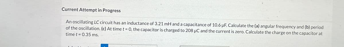 Current Attempt in Progress
An oscillating LC circuit has an inductance of 3.21 mH and a capacitance of 10.6 µF. Calculate the (a) angular frequency and (b) period
of the oscillation. (c) At time t = 0, the capacitor is charged to 208 µC and the current is zero. Calculate the charge on the capacitor at
time t = 0.35 ms.