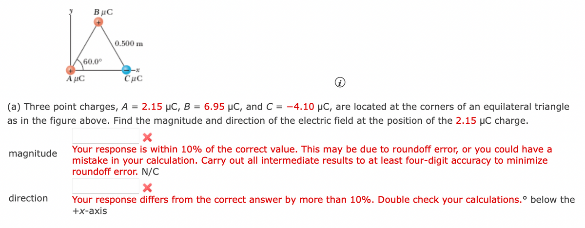 magnitude
direction
BμC
60.0⁰
A μC
0.500 m
(a) Three point charges, A = 2.15 μC, B = 6.95 µC, and C = -4.10 µC, are located at the corners of an equilateral triangle
as in the figure above. Find the magnitude and direction of the electric field at the position of the 2.15 µC charge.
CμC
X
Your response is within 10% of the correct value. This may be due to roundoff error, or you could have a
mistake in your calculation. Carry out all intermediate results to at least four-digit accuracy to minimize
roundoff error. N/C
Your response differs from the correct answer by more than 10%. Double check your calculations.° below the
+x-axis