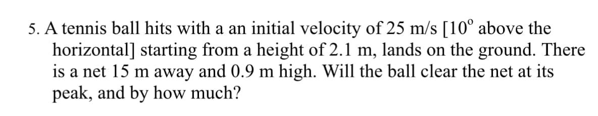 5. A tennis ball hits with a an initial velocity of 25 m/s [10° above the
horizontal] starting from a height of 2.1 m, lands on the ground. There
is a net 15 m away and 0.9 m high. Will the ball clear the net at its
peak, and by how much?