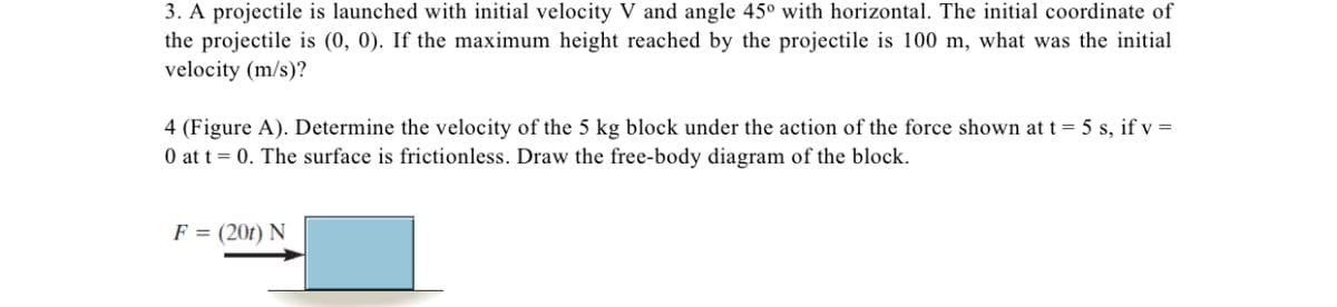 3. A projectile is launched with initial velocity V and angle 45° with horizontal. The initial coordinate of
the projectile is (0, 0). If the maximum height reached by the projectile is 100 m, what was the initial
velocity (m/s)?
4 (Figure A). Determine the velocity of the 5 kg block under the action of the force shown at t = 5 s, if v =
0 at t = 0. The surface is frictionless. Draw the free-body diagram of the block.
F = (201) N