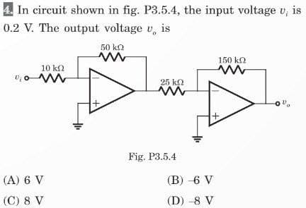 4. In circuit shown in fig. P3.5.4, the input voltage v, is
0.2 V. The output voltage v is
10 ΚΩ
₂0 M
(A) 6 V
(C) 8 V
50 ΚΩ
ww
+.
25 KQ
Fig. P3.5.4
(B) -6 V
(D) -8 V
150 ΚΩ
ww
-00