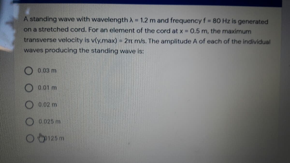 A standing wave with wavelength A =
1.2 m and frequency f = 80 Hz is generated
on a stretched cord. For an element of the cord at x = 0.5 m, the maximum
%3D
transverse velocity is v(y.max) = 2m m/s. The amplitude A of each of the individual
waves producing the standing wave is:
0.03 m
0.01 m
0.02m
O 0.025 m.
p125 m
