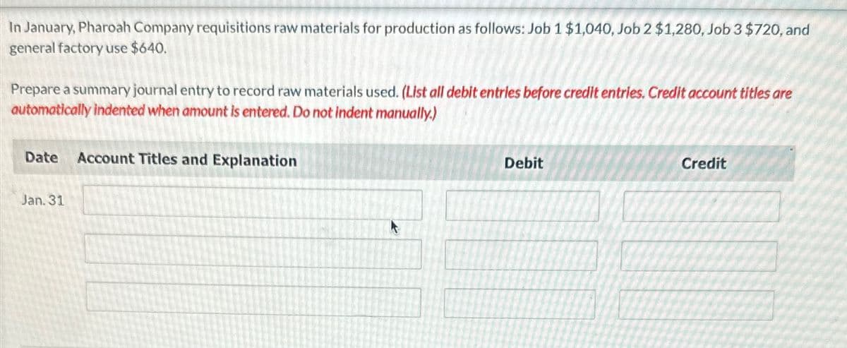 In January, Pharoah Company requisitions raw materials for production as follows: Job 1 $1,040, Job 2 $1,280, Job 3 $720, and
general factory use $640.
Prepare a summary journal entry to record raw materials used. (List all debit entries before credit entries. Credit account titles are
automatically indented when amount is entered. Do not indent manually.)
Date Account Titles and Explanation
Jan. 31
Debit
Credit