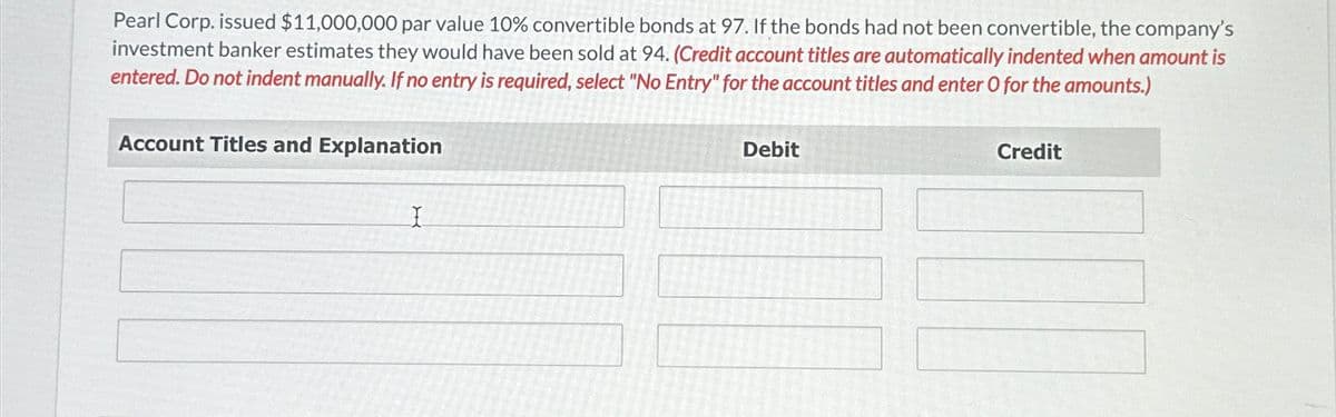 Pearl Corp. issued $11,000,000 par value 10% convertible bonds at 97. If the bonds had not been convertible, the company's
investment banker estimates they would have been sold at 94. (Credit account titles are automatically indented when amount is
entered. Do not indent manually. If no entry is required, select "No Entry" for the account titles and enter O for the amounts.)
Account Titles and Explanation
I
Debit
Credit