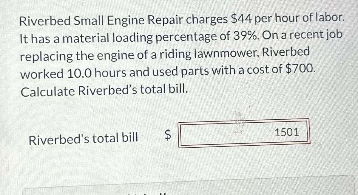 Riverbed Small Engine Repair charges $44 per hour of labor.
It has a material loading percentage of 39%. On a recent job
replacing the engine of a riding lawnmower, Riverbed
worked 10.0 hours and used parts with a cost of $700.
Calculate Riverbed's total bill.
Riverbed's total bill
9
$
1501