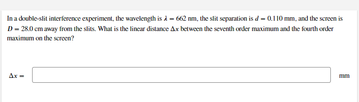 In a double-slit interference experiment, the wavelength is å = 662 nm, the slit separation is d = 0.110 mm, and the screen is
D = 28.0 cm away from the slits. What is the linear distance Ax between the seventh order maximum and the fourth order
maximum on the screen?
Ax =
mm
