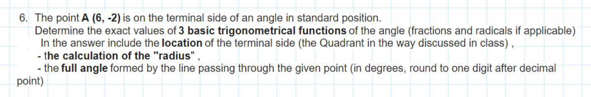 6. The point A (6, -2) is on the terminal side of an angle in standard position.
Determine the exact values of 3 basic trigonometrical functions of the angle (fractions and radicals if applicable)
In the answer include the location of the terminal side (the Quadrant in the way discussed in class),
- the calculation of the "radius",
- the full angle formed by the line passing through the given point (in degrees, round to one digit after decimal
point)
