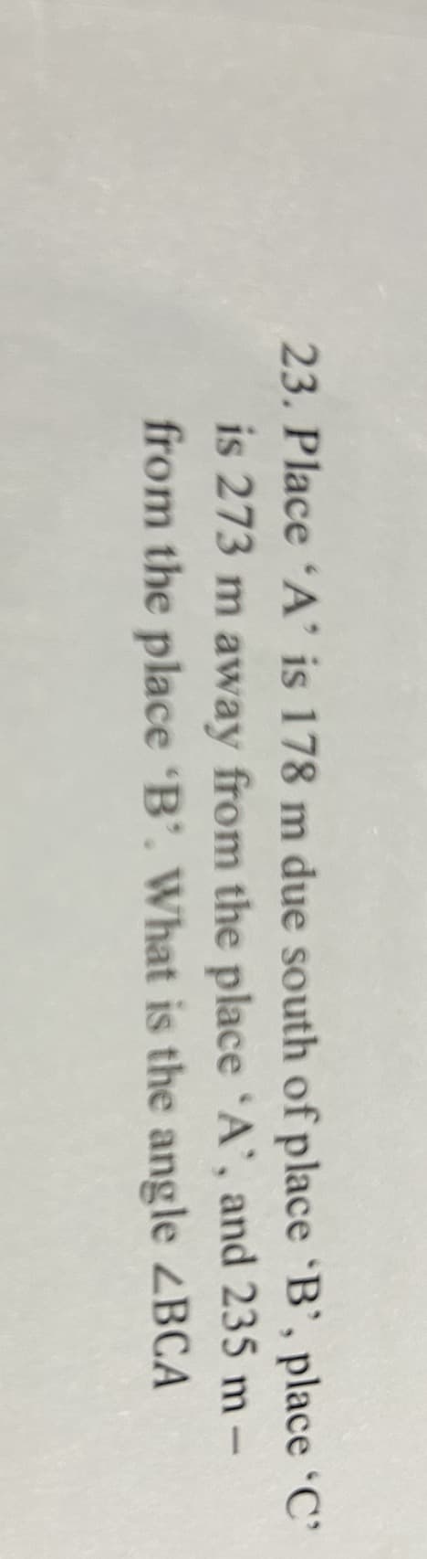 23. Place 'A' is 178 m due south of place 'B', place 'C'
is 273 m away from the place 'A', and 235 m-
from the place 'B'. What is the angle ABCA