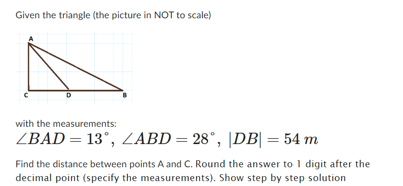 Given the triangle (the picture in NOT to scale)
D
B
with the measurements:
ZBAD = 13°, ZABD = 28°, |DB| = 54 m
Find the distance between points A and C. Round the answer to 1 digit after the
decimal point (specify the measurements). Show step by step solution