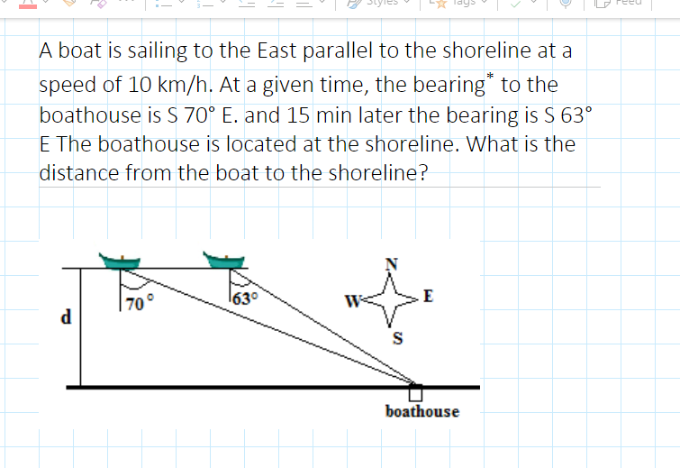 A boat is sailing to the East parallel to the shoreline at a
speed of 10 km/h. At a given time, the bearing* to the
boathouse is S 70° E. and 15 min later the bearing is S 63°
E The boathouse is located at the shoreline. What is the
distance from the boat to the shoreline?
70°
63°
d
S
boathouse
ल