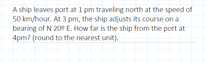 A ship leaves port at 1 pm traveling north at the speed of
50 km/hour. At 3 pm, the ship adjusts its course on a
bearing of N 20º E. How far is the ship from the port at
4pm? (round to the nearest unit).