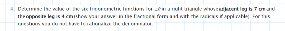 4. Determine the value of the six trigonometric functions for 20 in a right triangle whose adjacent leg is 7 cm and
the opposite leg is 4 cm (show your answer in the fractional form and with the radicals if applicable). For this
questions you do not have to rationalize the denominator.