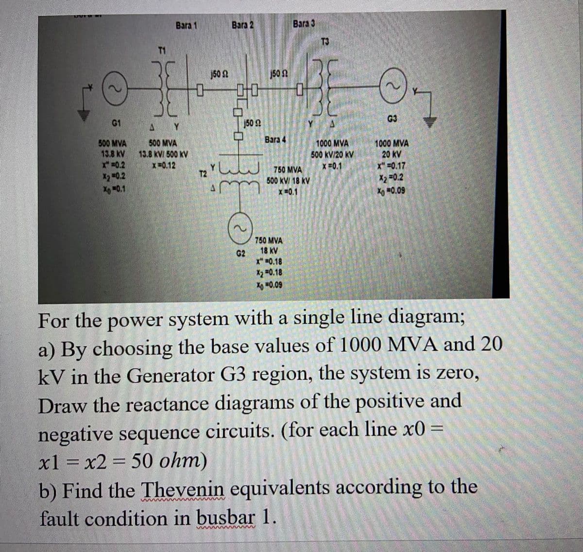 KANA
G1
500 MVA
13.8 KV
x₂ = 0.2
Xo -0.1
Bara 1
SC
AY
500 MVA
13.8 KV/ 500 KV
x=0.12
-0
150
Bara 2
00
www
150 St
G2
150 St
Bara 4
Bara 3
750 MVA
500 kV/ 18 KV
x=0.1
750 MVA
18 KV
x"=0.18
X2 -0.18
Xo =0.09
DL
1000 MVA
500 kV/20 kV
X=0.1
G3
1000 MVA
20 kV
x"=0.17
X₂ -0.2
Xo =0.09
For the power system with a single line diagram;
a) By choosing the base values of 1000 MVA and 20
kV in the Generator G3 region, the system is zero,
Draw the reactance diagrams of the positive and
negative sequence circuits. (for each line x0 =
x1 = x2 = 50 ohm)
b) Find the Thevenin equivalents according to the
fault condition in busbar 1.