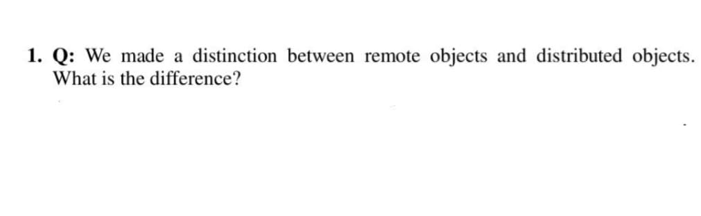 1. Q: We made a distinction between remote objects and distributed objects.
What is the difference?