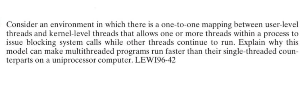 Consider an environment in which there is a one-to-one mapping between user-level
threads and kernel-level threads that allows one or more threads within a process to
issue blocking system calls while other threads continue to run. Explain why this
model can make multithreaded programs run faster than their single-threaded coun-
terparts on a uniprocessor computer. LEWI96-42