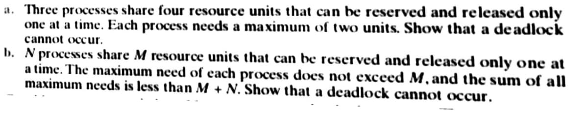 a. Three processes share four resource units that can be reserved and released only
one at a time. Each process needs a maximum of two units. Show that a deadlock
cannot occur.
b. N processes share M resource units that can be reserved and released only one at
a time. The maximum need of each process does not exceed M, and the sum of all
maximum needs is less than M + N. Show that a deadlock cannot occur.