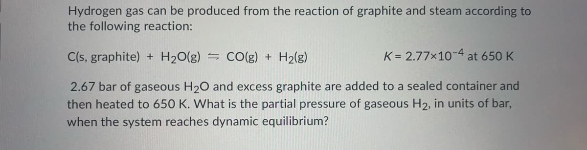 Hydrogen gas can be produced from the reaction of graphite and steam according to
the following reaction:
C(s, graphite) + H2O(g)
- CO(g) + H2(g)
K = 2.77x10-4 at 650 K
2.67 bar of gaseous H20 and excess graphite are added to a sealed container and
then heated to 650 K. What is the partial pressure of gaseous H2, in units of bar,
when the system reaches dynamic equilibrium?
