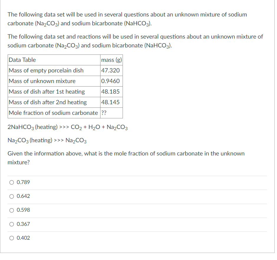 The following data set will be used in several questions about an unknown mixture of sodium
carbonate (Na2CO3) and sodium bicarbonate (NaHCO3).
The following data set and reactions will be used in several questions about an unknown mixture of
sodium carbonate (Na₂CO3) and sodium bicarbonate (NaHCO3).
Data Table
Mass of empty porcelain dish
Mass of unknown mixture
Mass of dish after 1st heating
Mass of dish after 2nd heating
Mole fraction of sodium carbonate ??
2NaHCO3 (heating) >>> CO₂ + H₂O + Na₂CO3
Na₂CO3 (heating) >>> Na₂CO3
Given the information above, what is the mole fraction of sodium carbonate in the unknown
mixture?
0.789
0.642
0.598
mass (g)
47.320
0.9460
48.185
48.145
0.367
0.402
