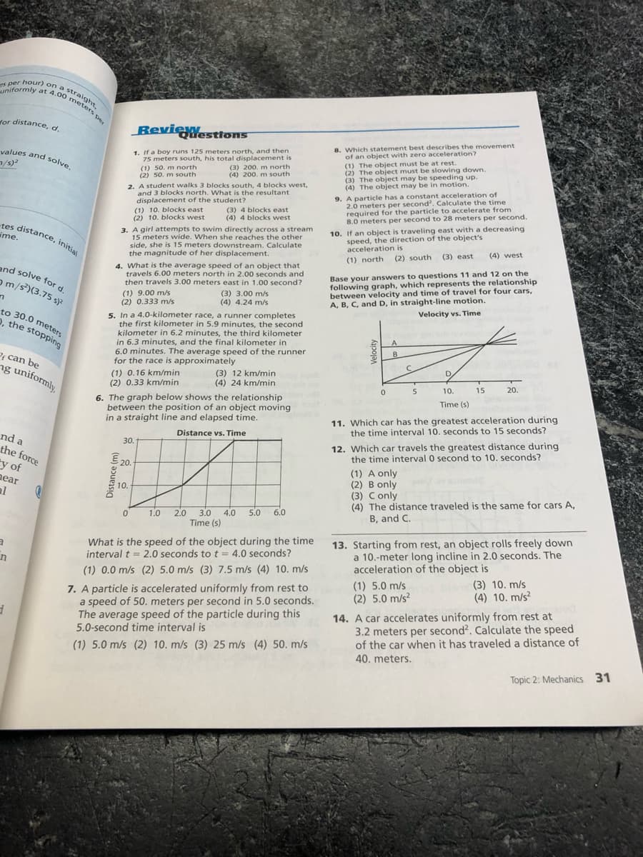 required for the particle to aceoters per second.
uniformly at 4.00 meters per
s per hour) on a
-tes distance, initial
s per hour) on a
uniformly at 4.00
straight.
for distance, d.
BeviexYesttons
8. Which statement best describes the movement
of an object with zero acceleration?
(1) The object must be at rest.
(2) The object must be slowing down.
(3) The object may be speeding up.
(4) The object may be in motion.
9. A particle has a constant acceleration of
2.0 meters per second'. Calculate the time
required for the particle to accelerate from
8.0 meters per second to 28 meters per second.
1. If a boy runs 125 meters north, and then
75 meters south, his total displacement is
(3) 200. m north
(4) 200. m south
yalues and solve.
(1) 50. m north
(2) 50. m south
2. A student walks 3 blocks south, 4 blocks west,
and 3 blocks north. What is the resultant
displacement of the student?
(1) 10. blocks east
(2) 10. blocks west
(3) 4 blocks east
(4) 4 blocks west
tes distance, initial
ime.
3. A girl attempts to swim directly across a stream
15 meters wide. When she reaches the other
side, she is 15 meters downstream. Calculate
the magnitude of her displacement.
10. If an object is traveling east with a decreasing
speed, the direction of the object's
acceleration is
(4) west
(2) south (3) east
(1) north
4. What is the average speed of an object that
travels 6.00 meters north in 2.00 seconds and
then travels 3.00 meters east in 1.00 second?
Base your answers to questions 11 and 12 on the
following graph, which represents the relationship
between velocity and time of travel for four cars,
A, B, C, and D, in straight-line motion.
and solve for d
om/s)(3.75 s)?
(1) 9.00 m/s
(2) 0.333 m/s
(3) 3.00 m/s
(4) 4.24 m/s
Velocity vs. Time
to 30.0 meters
2, the stopping
5. In a 4.0-kilometer race, a runner completes
the first kilometer in 5.9 minutes, the second
kilometer in 6.2 minutes, the third kilometer
in 6.3 minutes, and the final kilometer in
6.0 minutes. The average speed of the runner
for the race is approximately
A
B
Pf can be
ng uniformly.
D
(1) 0.16 km/min
(2) 0.33 km/min
(3) 12 km/min
(4) 24 km/min
15
20.
5
10.
6. The graph below shows the relationship
between the position of an object moving
in a straight line and elapsed time.
Time (s)
11. Which car has the greatest acceleration during
the time interval 10. seconds to 15 seconds?
12. Which car travels the greatest distance during
the time interval 0 second to 10. seconds?
Distance vs. Time
nd a
30.
the force
ty of
near
E 20.
(1) A only
(2) B only
(3) Conly
(4) The distance traveled is the same for cars A,
B, and C.
10.
al
3.0
4.0
5.0
6.0
2.0
Time (s)
1.0
What is the speed of the object during the time
interval t = 2.0 seconds to t = 4.0 seconds?
13. Starting from rest, an object rolls freely down
a 10.-meter long incline in 2.0 seconds. The
acceleration of the object is
(1) 0.0 m/s (2) 5.0 m/s (3) 7.5 m/s (4) 10. m/s
(1) 5.0 m/s
(2) 5.0 m/s?
(3) 10. m/s
(4) 10. m/s?
7. A particle is accelerated uniformly from rest to
a speed of 50. meters per second in 5.0 seconds.
The average speed of the particle during this
5.0-second time interval is
14. A car accelerates uniformly from rest at
3.2 meters per second?. Calculate the speed
of the car when it has traveled a distance of
(1) 5.0 m/s (2) 10. m/s (3) 25 m/s (4) 50. m/s
40. meters.
Topic 2: Mechanics 31
Distance (m)
