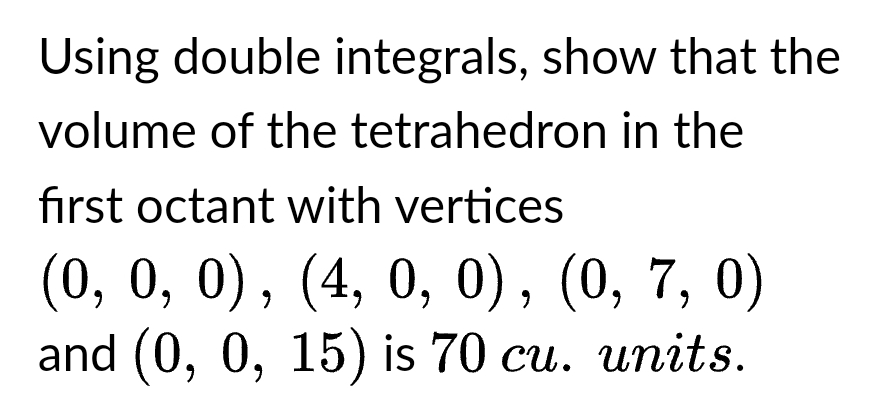 Using double integrals, show that the
volume of the tetrahedron in the
first octant with vertices
(0, 0, 0), (4, 0, 0), (0, 7, 0)
and (0, 0, 15) is 70 cu. units.
