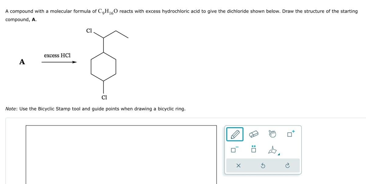 Cl
A compound with a molecular formula of C,H16O reacts with excess hydrochloric acid to give the dichloride shown below. Draw the structure of the starting
compound, A.
excess HCl
A
Cl
Note: Use the Bicyclic Stamp tool and guide points when drawing a bicyclic ring.
1