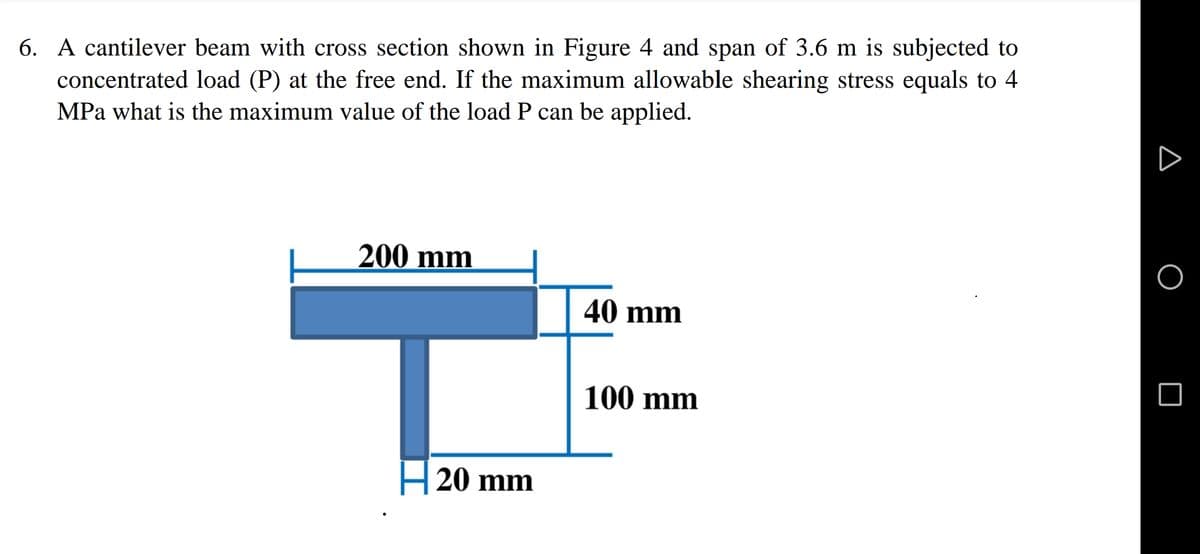 6. A cantilever beam with cross section shown in Figure 4 and span of 3.6 m is subjected to
concentrated load (P) at the free end. If the maximum allowable shearing stress equals to 4
MPa what is the maximum value of the load P can be applied.
200 mm
40 mm
100 mm
H 20 mm
