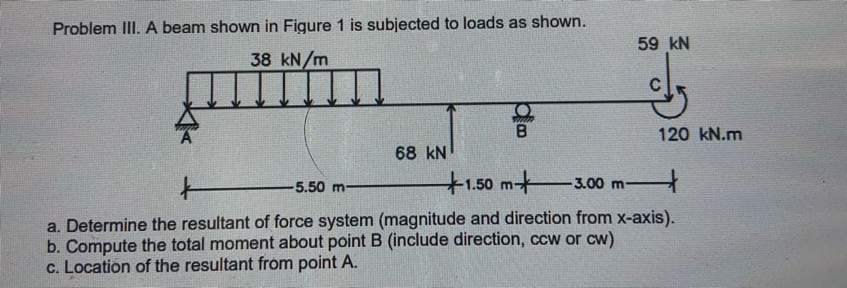 Problem IlII. A beam shown in Figure 1 is subjected to loads as shown.
59 kN
38 kN/m
120 kN.m
68 kN
5.50 m
+1.50m+
3.00 m
a. Determine the resultant of force system (magnitude and direction from x-axis).
b. Compute the total moment about point B (include direction, ccw or cw)
c. Location of the resultant from point A.
