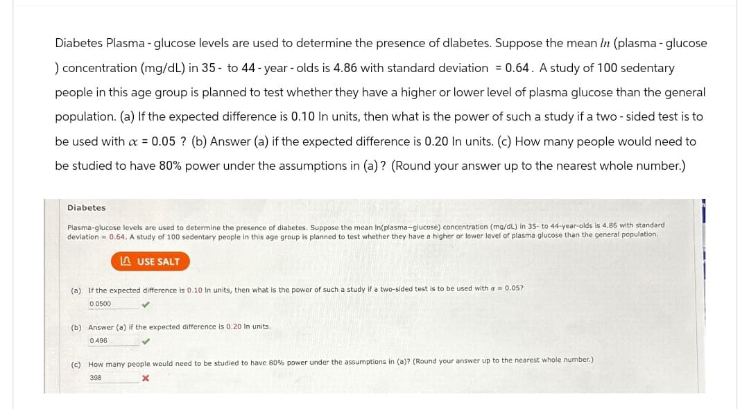 Diabetes Plasma-glucose levels are used to determine the presence of dlabetes. Suppose the mean In (plasma - glucose
) concentration (mg/dL) in 35 to 44-year-olds is 4.86 with standard deviation = 0.64. A study of 100 sedentary
people in this age group is planned to test whether they have a higher or lower level of plasma glucose than the general
population. (a) If the expected difference is 0.10 In units, then what is the power of such a study if a two-sided test is to
be used with α = 0.05? (b) Answer (a) if the expected difference is 0.20 In units. (c) How many people would need to
be studied to have 80% power under the assumptions in (a)? (Round your answer up to the nearest whole number.)
Diabetes
Plasma-glucose levels are used to determine the presence of diabetes. Suppose the mean In(plasma-glucose) concentration (mg/dL) in 35- to 44-year-olds is 4.86 with standard
deviation 0.64. A study of 100 sedentary people in this age group is planned to test whether they have a higher or lower level of plasma glucose than the general population.
USE SALT
(a) If the expected difference is 0.10 In units, then what is the power of such a study if a two-sided test is to be used with a 0.05?
0.0500
(b) Answer (a) if the expected difference is 0.20 In units.
0.496
(c) How many people would need to be studied to have 80% power under the assumptions in (a)? (Round your answer up to the nearest whole number.)
x
398