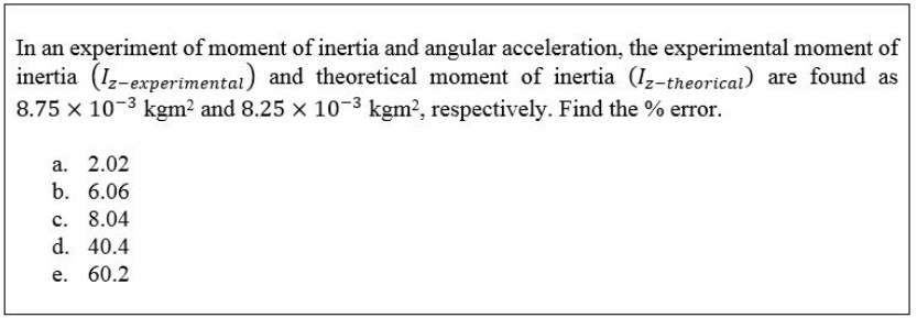 In an experiment of moment of inertia and angular acceleration, the experimental moment of
inertia (1,-experimentai) and theoretical moment of inertia (1z-theoricai) are found as
8.75 x 10-3 kgm? and 8.25 x 10-3 kgm?, respectively. Find the % error.
а. 2.02
b. 6.06
c. 8.04
d. 40.4
е. 60.2
