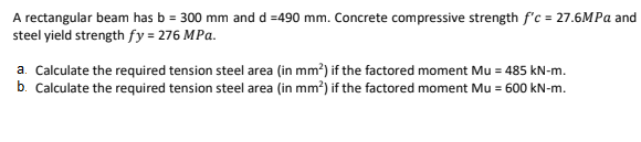 A rectangular beam has b = 300 mm and d =490 mm. Concrete compressive strength f'c = 27.6MPA and
steel yield strength fy = 276 MPa.
a. Calculate the required tension steel area (in mm?) if the factored moment Mu = 485 kN-m.
b. Calculate the required tension steel area (in mm?) if the factored moment Mu = 600 kN-m.
