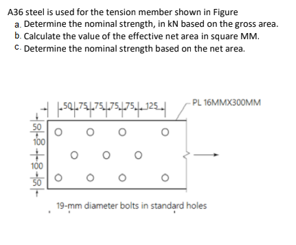 A36 steel is used for the tension member shown in Figure
a. Determine the nominal strength, in kN based on the gross area.
b. Calculate the value of the effective net area in square MM.
C. Determine the nominal strength based on the net area.
-PL 16MMX300MM
501.751.75175175,-125
50
100
100
50
19-mm diameter bolts in standard holes
