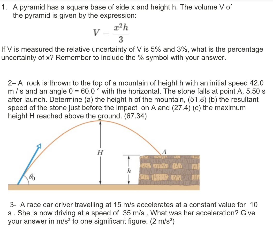 1. A pyramid has a square base of side x and height h. The volume V of
the pyramid is given by the expression:
x²h
V =
3
If V is measured the relative uncertainty of V is 5% and 3%, what is the percentage
uncertainty of x? Remember to include the % symbol with your answer.
2-A rock is thrown to the top of a mountain of height h with an initial speed 42.0
m /s and an angle 0 = 60.0 ° with the horizontal. The stone falls at point A, 5.50 s
after launch. Determine (a) the height h of the mountain, (51.8) (b) the resultant
speed of the stone just before the impact on A and (27.4) (c) the maximum
height H reached above the ground. (67.34)
H
3- A race car driver travelling at 15 m/s accelerates at a constant value for 10
s. She is now driving at a speed of 35 m/s . What was her acceleration? Give
your answer in m/s² to one significant figure. (2 m/s?)
