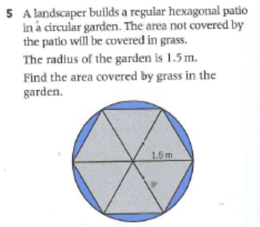 5 A landscaper builds a regular hexagonal patio
in a circular garden. The area not covered by
the patio will be covered in grass.
The radius of the garden is 1.5 m.
Find the area covered by grass in the
garden.
1.5m
