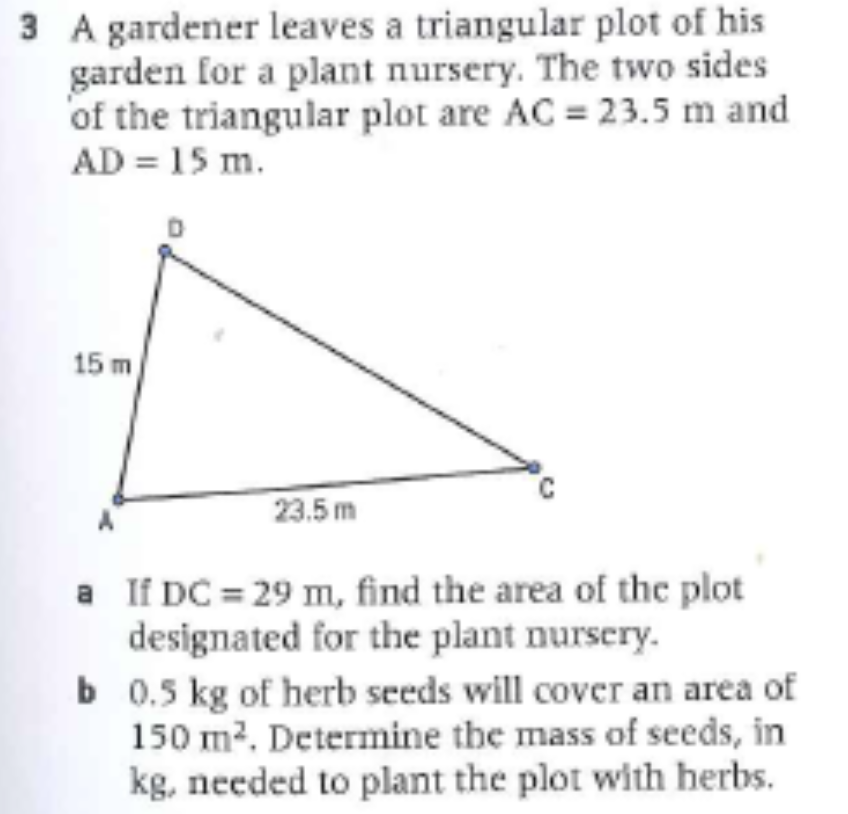 3 A gardener leaves a triangular plot of his
garden for a plant nursery. The two sides
of the triangular plot are AC = 23.5 m and
AD = 15 m.
15 m
23.5 m
a If DC = 29 m, find the area of the plot
designated for the plant nursery.
b 0.5 kg of herb seeds will cover an area of
150 m2. Determine the mass of seeds, in
kg, needed to plant the plot with herbs.
