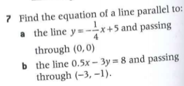 7 Find the equation of a line parallel to:
a the line y =--
x +5 and passing
4
through (0,0)
b the line 0.5x – 3y = 8 and passing
through (-3, –1).
