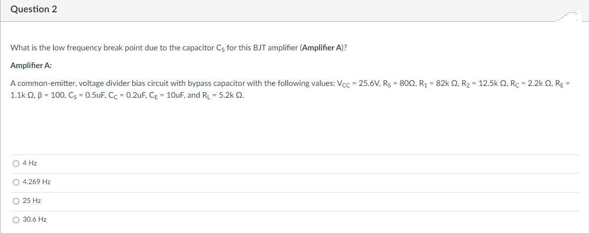 Question 2
What is the low frequency break point due to the capacitor Cs for this BJT amplifier (Amplifier A)?
Amplifier A:
A common-emitter, voltage divider bias circuit with bypass capacitor with the following values: Vcc = 25.6V, Rs = 80O, R1 = 82k 2, R2 = 12.5k Q, Rc = 2.2k Q, RE =
1.1k Q, B = 100, Cs = 0.5uF, Cc = 0.2uF, CĘ = 10uF, and RL = 5.2k 2.
O 4 Hz
O 4.269 Hz
O 25 Hz
30.6 Hz
