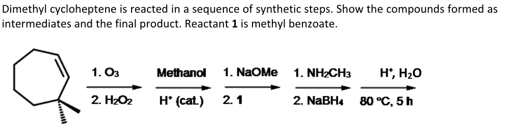 Dimethyl cycloheptene is reacted in a sequence of synthetic steps. Show the compounds formed as
intermediates and the final product. Reactant 1 is methyl benzoate.
1.03
Methanol 1. NaOMe 1. NH2CH3
H*, H₂O
2. H₂O₂
H* (cat.)
2.1
2. NaBH4
80 °C, 5 h