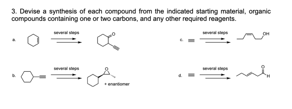 3. Devise a synthesis of each compound from the indicated starting material, organic
compounds containing one or two carbons, and any other required reagents.
a.
several steps
several steps
b.
several steps
OH
several steps
d.
+ enantiomer