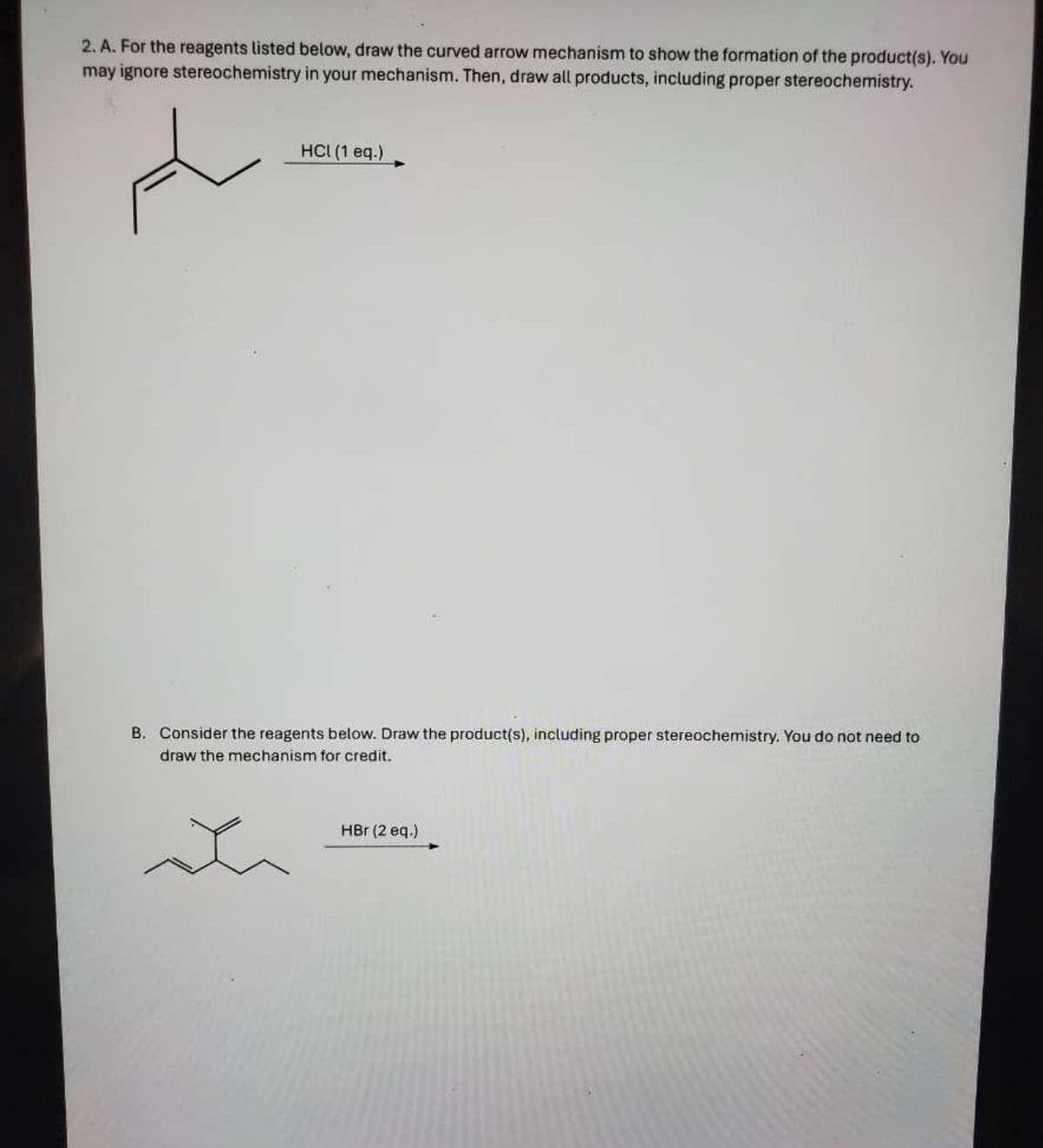 2. A. For the reagents listed below, draw the curved arrow mechanism to show the formation of the product(s). You
may ignore stereochemistry in your mechanism. Then, draw all products, including proper stereochemistry.
t
HCI (1 eq.)
B. Consider the reagents below. Draw the product(s), including proper stereochemistry. You do not need to
draw the mechanism for credit.
HBr (2 eq.)