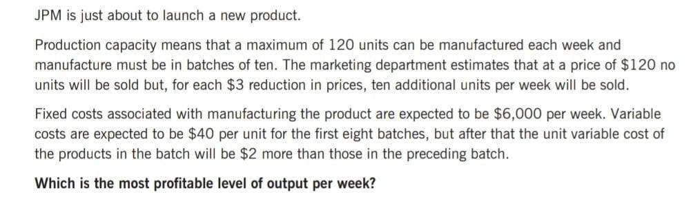 JPM is just about to launch a new product.
Production capacity means that a maximum of 120 units can be manufactured each week and
manufacture must be in batches of ten. The marketing department estimates that at a price of $120 no
units will be sold but, for each $3 reduction in prices, ten additional units per week will be sold.
Fixed costs associated with manufacturing the product are expected to be $6,000 per week. Variable
costs are expected to be $40 per unit for the first eight batches, but after that the unit variable cost of
the products in the batch will be $2 more than those in the preceding batch.
Which is the most profitable level of output per week?
