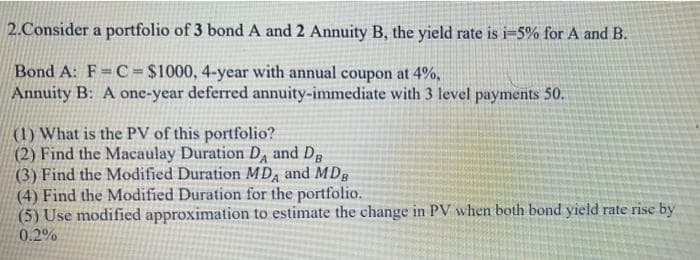 2.Consider a portfolio of 3 bond A and 2 Annuity B, the yield rate is i=5% for A and B.
Bond A: F= C = $1000, 4-year with annual coupon at 4%,
Annuity B: A one-year deferred annuity-immediate with 3 level payments 50.
(1) What is the PV of this portfolio?
(2) Find the Macaulay Duration D, and Dg
(3) Find the Modified Duration MD and MDg
(4) Find the Modified Duration for the portfolio.
(5) Use modified approximation to estimate the change in PV when both bond yield rate rise by
0.2%
