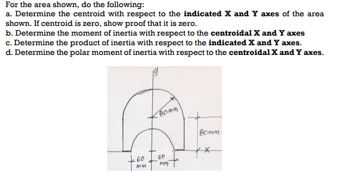 For the area shown, do the following:
a. Determine the centroid with respect to the indicated X and Y axes of the area
shown. If centroid is zero, show proof that it is zero.
b. Determine the moment of inertia with respect to the centroidal X and Y axes
c. Determine the product of inertia with respect to the indicated X and Y axes.
d. Determine the polar moment of inertia with respect to the centroidal X and Y axes.
+60
mm
Bomm
60
mm
80mm
xx