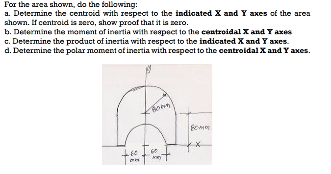 For the area shown, do the following:
a. Determine the centroid with respect to the indicated X and Y axes of the area
shown. If centroid is zero, show proof that it is zero.
b. Determine the moment of inertia with respect to the centroidal X and Y axes
c. Determine the product of inertia with respect to the indicated X and Y axes.
d. Determine the polar moment of inertia with respect to the centroidal X and Y axes.
вотт
BE
80mm
60
mm
60
mm