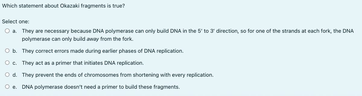 Which statement about Okazaki fragments is true?
Select one:
O a. They are necessary because DNA polymerase can only build DNA in the 5' to 3' direction, so for one of the strands at each fork, the DNA
polymerase can only build away from the fork.
O b. They correct errors made during earlier phases of DNA replication.
O c. They act as a primer that initiates DNA replication.
O d. They prevent the ends of chromosomes from shortening with every replication.
e. DNA polymerase doesn't need a primer to build these fragments.