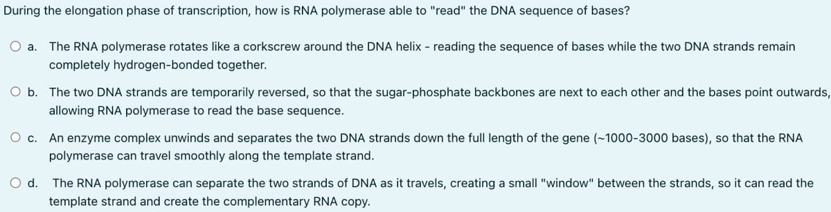During the elongation phase of transcription, how is RNA polymerase able to "read" the DNA sequence of bases?
O a. The RNA polymerase rotates like a corkscrew around the DNA helix - reading the sequence of bases while the two DNA strands remain
completely hydrogen-bonded together.
O b. The two DNA strands are temporarily reversed, so that the sugar-phosphate backbones are next to each other and the bases point outwards,
allowing RNA polymerase to read the base sequence.
O c. An enzyme complex unwinds and separates the two DNA strands down the full length of the gene (~1000-3000 bases), so that the RNA
polymerase can travel smoothly along the template strand.
O d. The RNA polymerase can separate the two strands of DNA as it travels, creating a small "window" between the strands, so it can read the
template strand and create the complementary RNA copy.