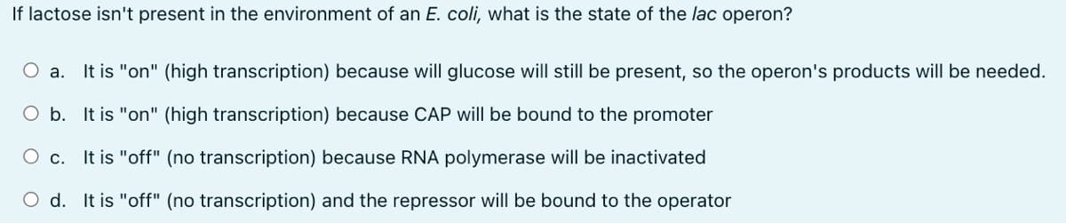 If lactose isn't present in the environment of an E. coli, what is the state of the lac operon?
O a. It is "on" (high transcription) because will glucose will still be present, so the operon's products will be needed.
O b. It is "on" (high transcription) because CAP will be bound to the promoter
O c. It is "off" (no transcription) because RNA polymerase will be inactivated
d. It is "off" (no transcription) and the repressor will be bound to the operator