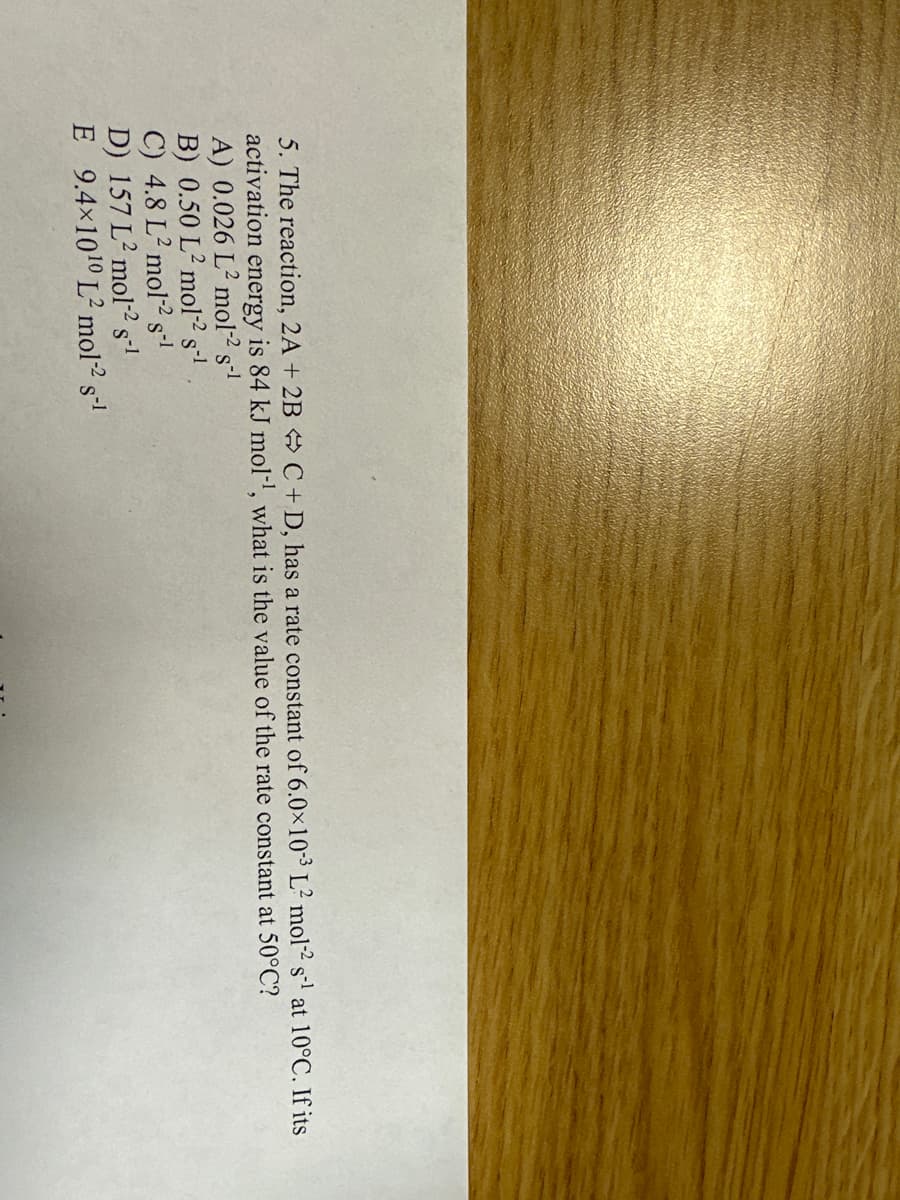 5. The reaction, 2A + 2B C + D, has a rate constant of 6.0x10-3 L² mol-2 s¹ at 10°C. If its
activation
energy is 84 kJ mol-¹, what is the value of the rate constant at 50°C?
A) 0.026 L2 mol-² s-¹
B) 0.50 L2 mol-² s-¹
C) 4.8 L² mol-2 s-1
D) 157 L2 mol-² s-¹
E 9.4×10¹0 L² mol-² s-¹